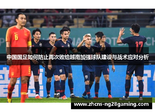 中国国足如何防止再次败给越南加强球队建设与战术应对分析 中国国足如何防止再次败给越南加强球队建设与战术应对分析