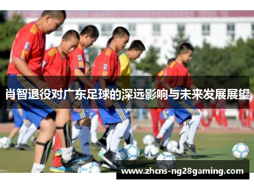 肖智退役对广东足球的深远影响与未来发展展望 肖智退役对广东足球的深远影响与未来发展展望