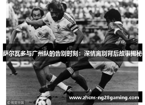 萨尔瓦多与广州队的告别时刻:深情离别背后故事揭秘 萨尔瓦多与广州队的告别时刻:深情离别背后故事揭秘