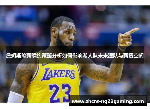 詹姆斯降薪续约策略分析如何影响湖人队未来建队与薪资空间 詹姆斯降薪续约策略分析如何影响湖人队未来建队与薪资空间