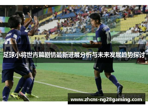 足球小将世青篇剧情最新进展分析与未来发展趋势探讨 足球小将世青篇剧情最新进展分析与未来发展趋势探讨