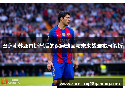 巴萨卖苏亚雷斯背后的深层动因与未来战略布局解析 巴萨卖苏亚雷斯背后的深层动因与未来战略布局解析