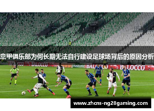 意甲俱乐部为何长期无法自行建设足球场背后的原因分析 意甲俱乐部为何长期无法自行建设足球场背后的原因分析