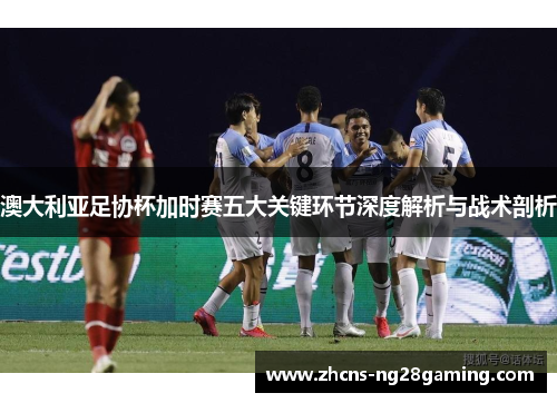 澳大利亚足协杯加时赛五大关键环节深度解析与战术剖析