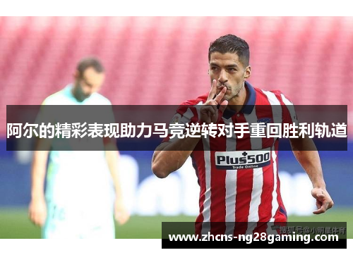 阿尔的精彩表现助力马竞逆转对手重回胜利轨道 阿尔的精彩表现助力马竞逆转对手重回胜利轨道