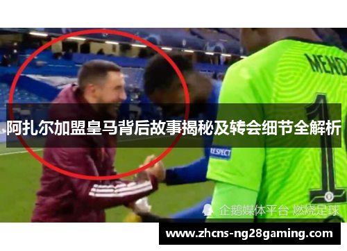 阿扎尔加盟皇马背后故事揭秘及转会细节全解析