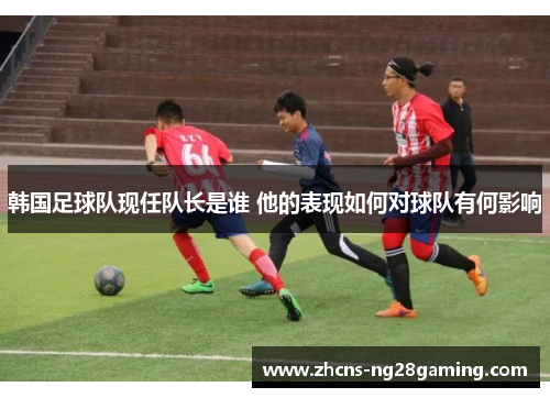 韩国足球队现任队长是谁 他的表现如何对球队有何影响 韩国足球队现任队长是谁 他的表现如何对球队有何影响