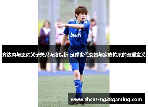 齐达内与恩佐父子关系深度解析 足球世代交替与家庭传承的双重意义