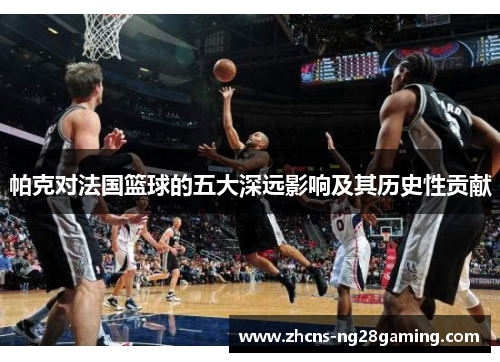 帕克对法国篮球的五大深远影响及其历史性贡献