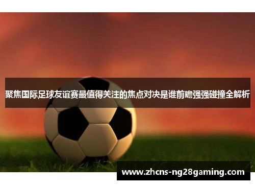 聚焦国际足球友谊赛最值得关注的焦点对决是谁前瞻强强碰撞全解析 聚焦国际足球友谊赛最值得关注的焦点对决是谁前瞻强强碰撞全解析