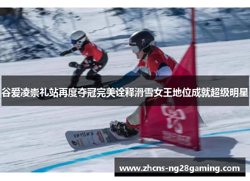 谷爱凌崇礼站再度夺冠完美诠释滑雪女王地位成就超级明星
