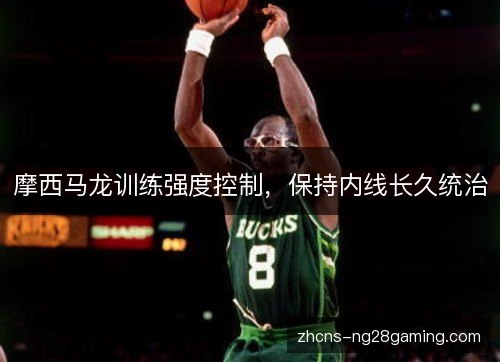 摩西马龙训练强度控制,保持内线长久统治 摩西马龙训练强度控制,保持内线长久统治